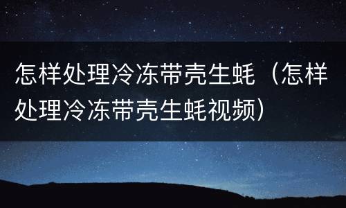 怎样处理冷冻带壳生蚝（怎样处理冷冻带壳生蚝视频）