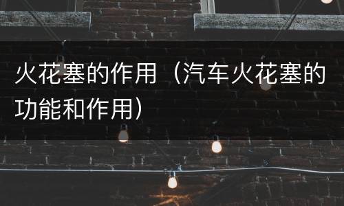 火花塞的作用（汽车火花塞的功能和作用）