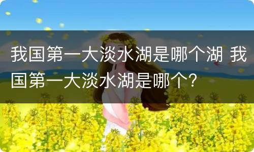我国第一大淡水湖是哪个湖 我国第一大淡水湖是哪个?