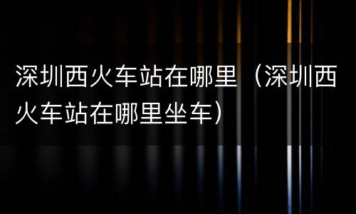 深圳西火车站在哪里（深圳西火车站在哪里坐车）