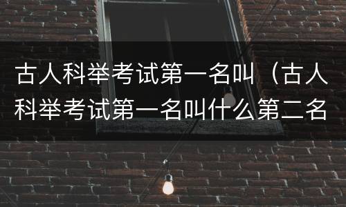 古人科举考试第一名叫（古人科举考试第一名叫什么第二名叫什么第三名叫什么）
