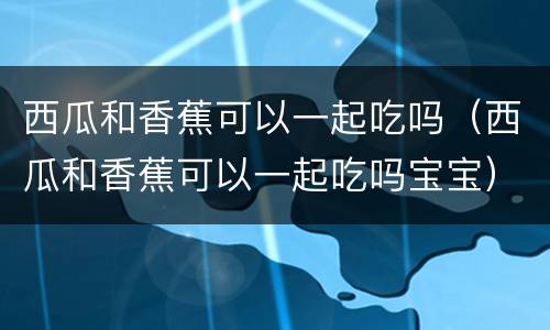 西瓜和香蕉可以一起吃吗（西瓜和香蕉可以一起吃吗宝宝）