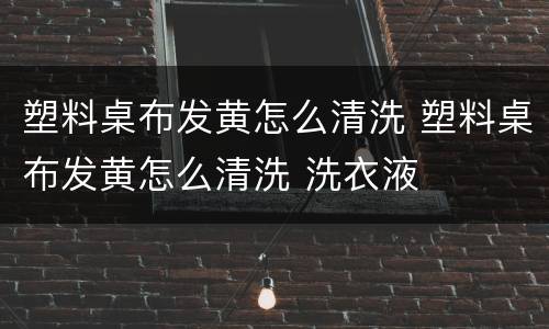 塑料桌布发黄怎么清洗 塑料桌布发黄怎么清洗 洗衣液