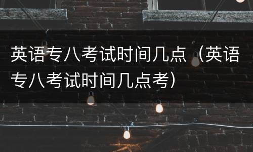 英语专八考试时间几点（英语专八考试时间几点考）