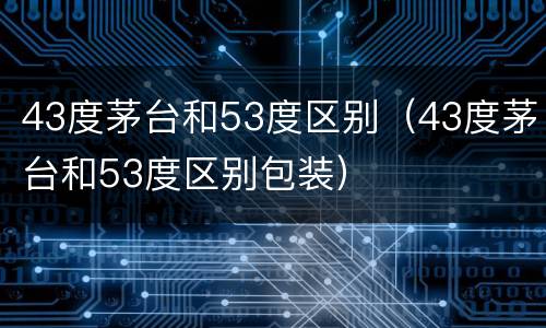 43度茅台和53度区别（43度茅台和53度区别包装）