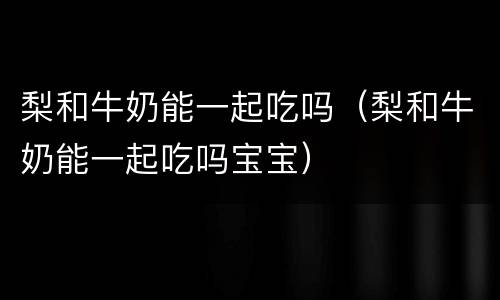 梨和牛奶能一起吃吗（梨和牛奶能一起吃吗宝宝）