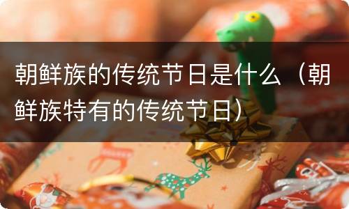 朝鲜族的传统节日是什么（朝鲜族特有的传统节日）