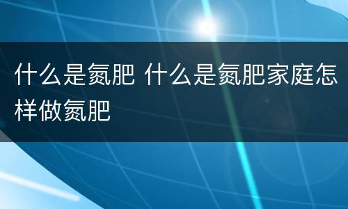 什么是氮肥 什么是氮肥家庭怎样做氮肥