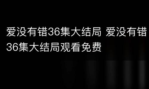 爱没有错36集大结局 爱没有错36集大结局观看免费