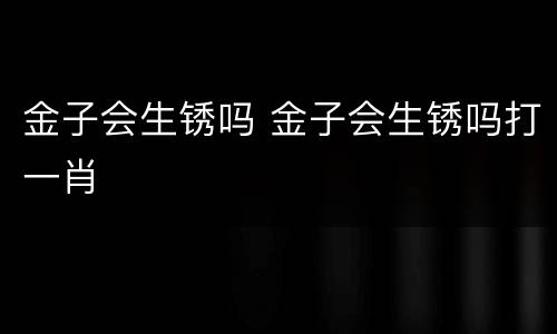 金子会生锈吗 金子会生锈吗打一肖