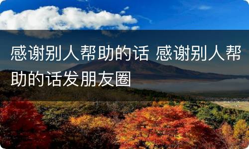 感谢别人帮助的话 感谢别人帮助的话发朋友圈