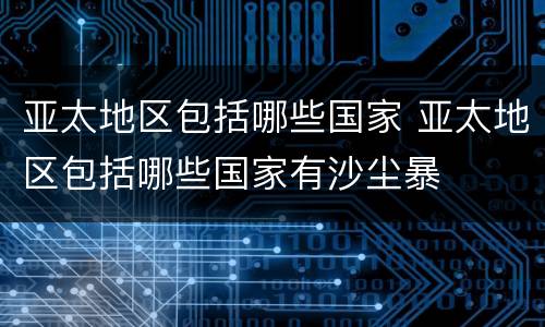 亚太地区包括哪些国家 亚太地区包括哪些国家有沙尘暴