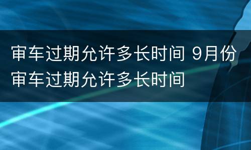 审车过期允许多长时间 9月份审车过期允许多长时间