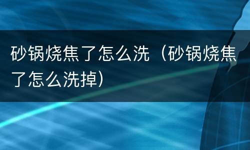 砂锅烧焦了怎么洗（砂锅烧焦了怎么洗掉）