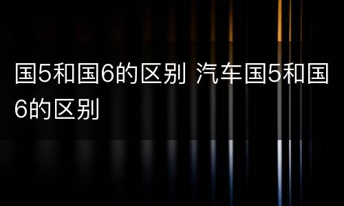 国5和国6的区别 汽车国5和国6的区别