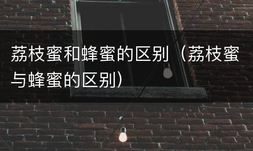 荔枝蜜和蜂蜜的区别（荔枝蜜与蜂蜜的区别）