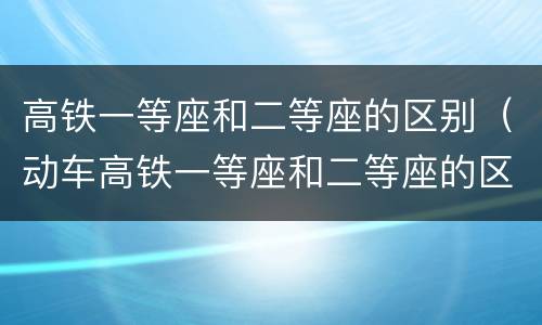 高铁一等座和二等座的区别（动车高铁一等座和二等座的区别）