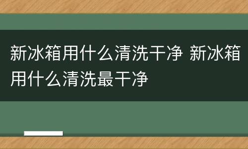 新冰箱用什么清洗干净 新冰箱用什么清洗最干净