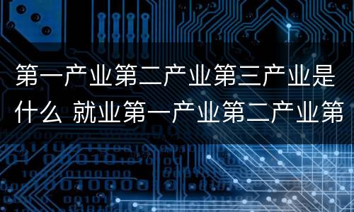 第一产业第二产业第三产业是什么 就业第一产业第二产业第三产业是什么