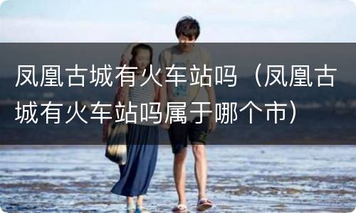 凤凰古城有火车站吗（凤凰古城有火车站吗属于哪个市）