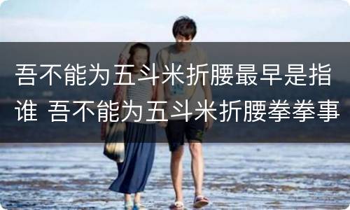 吾不能为五斗米折腰最早是指谁 吾不能为五斗米折腰拳拳事乡里小人邪