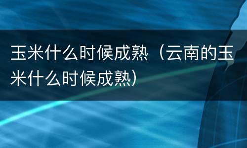 玉米什么时候成熟（云南的玉米什么时候成熟）