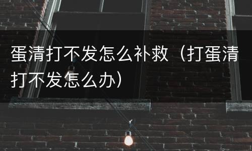 蛋清打不发怎么补救（打蛋清打不发怎么办）