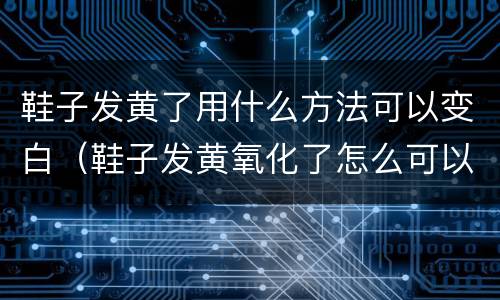鞋子发黄了用什么方法可以变白（鞋子发黄氧化了怎么可以变白）