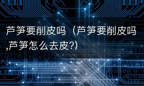 芦笋要削皮吗（芦笋要削皮吗,芦笋怎么去皮?）