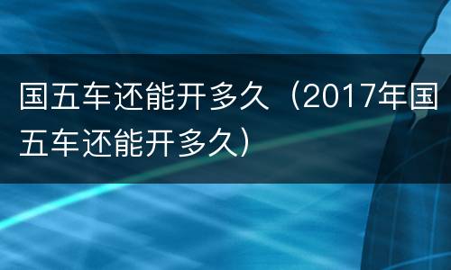 国五车还能开多久（2017年国五车还能开多久）