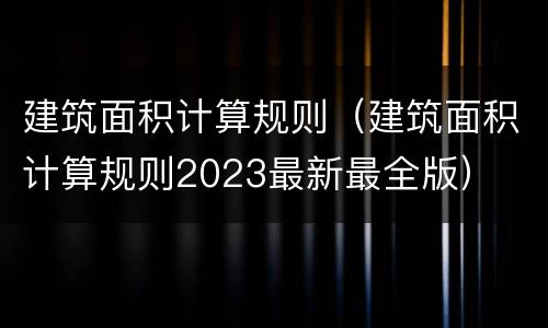 建筑面积计算规则（建筑面积计算规则2023最新最全版）