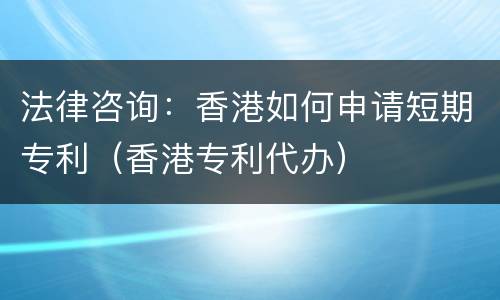 法律咨询：香港如何申请短期专利（香港专利代办）