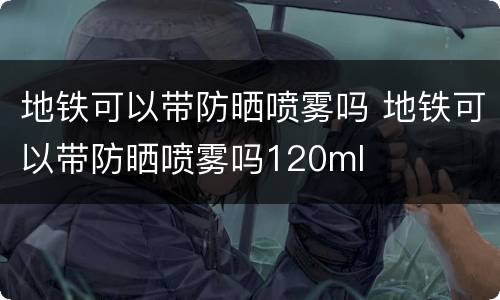 地铁可以带防晒喷雾吗 地铁可以带防晒喷雾吗120ml