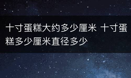 十寸蛋糕大约多少厘米 十寸蛋糕多少厘米直径多少
