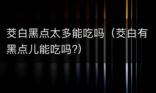 茭白黑点太多能吃吗（茭白有黑点儿能吃吗?）