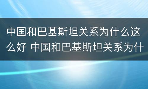 中国和巴基斯坦关系为什么这么好 中国和巴基斯坦关系为什么这么好知乎