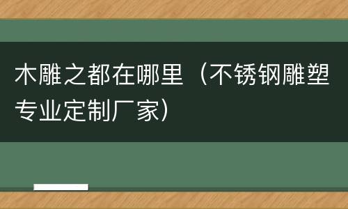 木雕之都在哪里（不锈钢雕塑专业定制厂家）