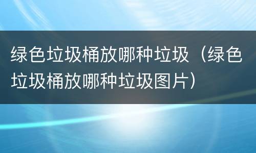 绿色垃圾桶放哪种垃圾（绿色垃圾桶放哪种垃圾图片）