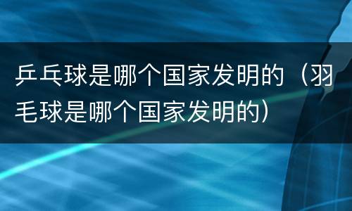 乒乓球是哪个国家发明的（羽毛球是哪个国家发明的）