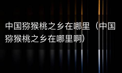 中国猕猴桃之乡在哪里（中国猕猴桃之乡在哪里啊）
