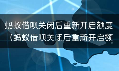 蚂蚁借呗关闭后重新开启额度（蚂蚁借呗关闭后重新开启额度还能用吗）