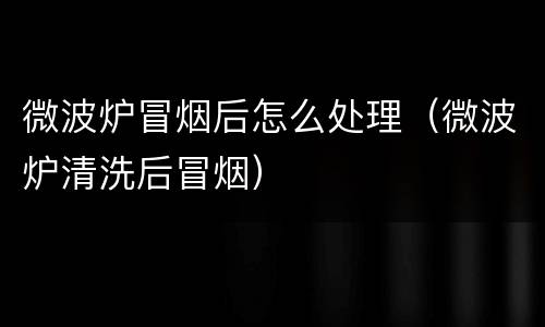 微波炉冒烟后怎么处理（微波炉清洗后冒烟）