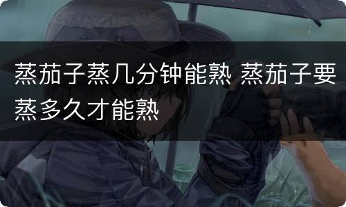 蒸茄子蒸几分钟能熟 蒸茄子要蒸多久才能熟