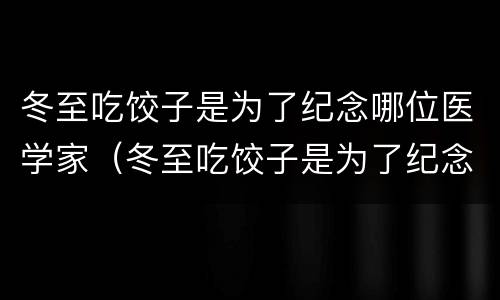 冬至吃饺子是为了纪念哪位医学家（冬至吃饺子是为了纪念哪位历史人物）