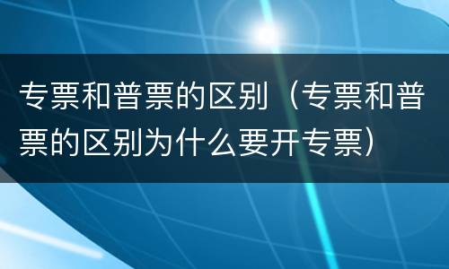 专票和普票的区别（专票和普票的区别为什么要开专票）