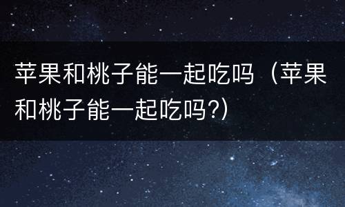 苹果和桃子能一起吃吗（苹果和桃子能一起吃吗?）
