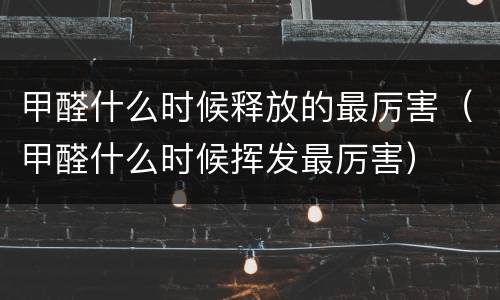 甲醛什么时候释放的最厉害（甲醛什么时候挥发最厉害）
