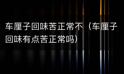 车厘子回味苦正常不（车厘子回味有点苦正常吗）