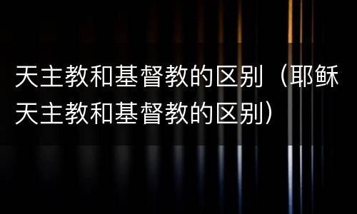 天主教和基督教的区别（耶稣天主教和基督教的区别）