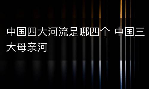 中国四大河流是哪四个 中国三大母亲河